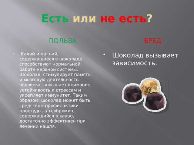 Есть или не есть ?  ПОЛЬЗА  вред  Калий и магний, содержащиеся в шоколаде способствуют нормальной работе нервной системы. Шоколад стимулирует память и мозговую деятельность человека, повышает внимание, устойчивость к стрессам и укрепляет иммунитет. Таким образом, шоколад может быть средством профилактики простуды, а теобромин, содержащийся в какао, достаточно эффективен при лечении кашля. Шоколад вызывает зависимость. 