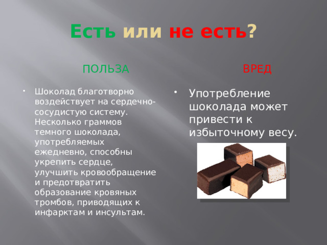Есть или не есть ?  ПОЛЬЗА  вред Шоколад благотворно воздействует на сердечно-сосудистую систему. Несколько граммов темного шоколада, употребляемых ежедневно, способны укрепить сердце, улучшить кровообращение и предотвратить образование кровяных тромбов, приводящих к инфарктам и инсультам. Употребление шоколада может привести к избыточному весу. 