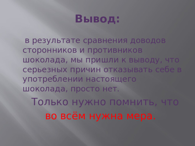 Вывод:  в результате сравнения доводов сторонников и противников шоколада, мы пришли к выводу, что серьезных причин отказывать себе в употреблении настоящего шоколада, просто нет.  Только нужно помнить, что  во всём нужна мера.     