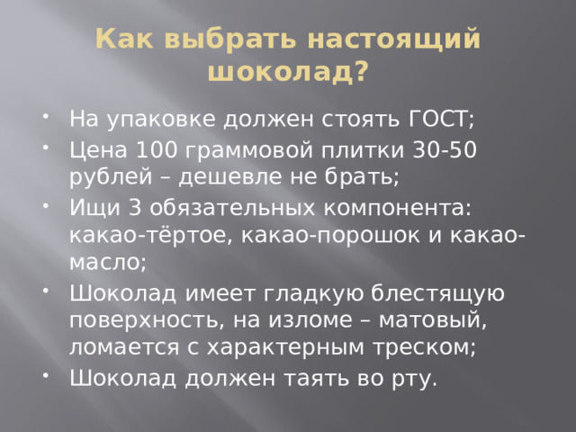 Как выбрать настоящий шоколад? На упаковке должен стоять ГОСТ; Цена 100 граммовой плитки 30-50 рублей – дешевле не брать; Ищи 3 обязательных компонента: какао-тёртое, какао-порошок и какао-масло; Шоколад имеет гладкую блестящую поверхность, на изломе – матовый, ломается с характерным треском; Шоколад должен таять во рту. 