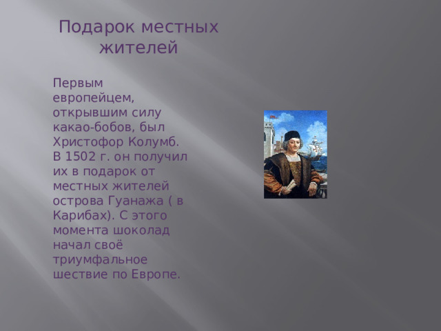 Подарок местных жителей Первым европейцем, открывшим силу какао-бобов, был Христофор Колумб. В 1502 г. он получил их в подарок от местных жителей острова Гуанажа ( в Карибах). С этого момента шоколад начал своё триумфальное шествие по Европе. 