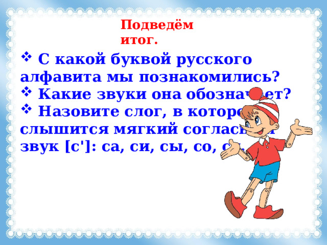 Подведём итог.  C какой буквой русского алфавита мы познакомились?  Какие звуки она обозначает?  Назовите слог, в котором слышится мягкий согласный звук [с']: са, си, сы, со, су. 