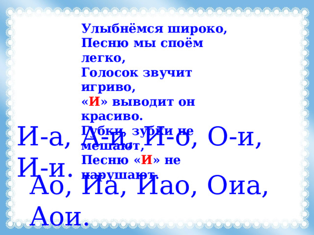 Улыбнёмся широко, Песню мы споём легко, Голосок звучит игриво, « И » выводит он красиво. Губки, зубки не мешают, Песню « И » не нарушают. И-а, А-и, И-о, О-и, И-и. Ао, Иа, Иао, Оиа, Аои. 