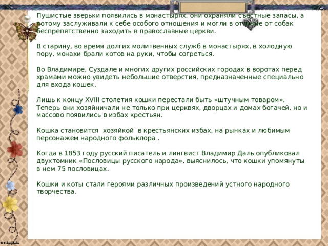 Пушистые зверьки появились в монастырях, они охраняли съестные запасы, а потому заслуживали к себе особого отношения и могли в отличие от собак беспрепятственно заходить в православные церкви.     В старину, во время долгих молитвенных служб в монастырях, в холодную пору, монахи брали котов на руки, чтобы согреться.      Во Владимире, Суздале и многих других российских городах в воротах перед храмами можно увидеть небольшие отверстия, предназначенные специально для входа кошек.   Лишь к концу XVIII столетия кошки перестали быть «штучным товаром». Теперь они хозяйничали не только при церквях, дворцах и домах богачей, но и массово появились в избах крестьян.      Кошка становится  хозяйкой  в крестьянских избах, на рынках и любимым персонажем народного фольклора .   Когда в 1853 году русский писатель и лингвист Владимир Даль опубликовал двухтомник «Пословицы русского народа», выяснилось, что кошки упомянуты в нем 75 пословицах.   Кошки и коты стали героями различных произведений устного народного творчества.      