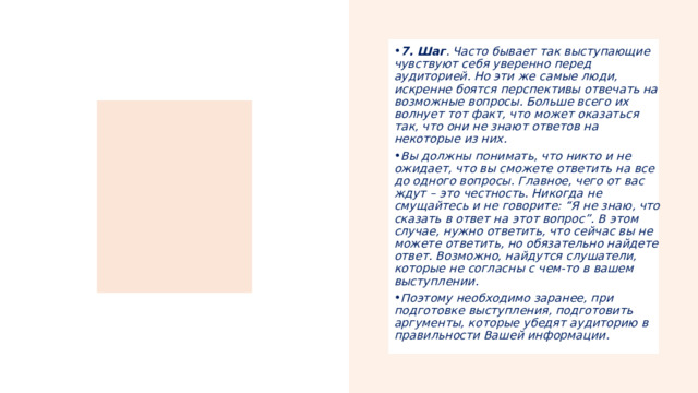 7. Шаг . Часто бывает так выступающие чувствуют себя уверенно перед аудиторией. Но эти же самые люди, искренне боятся перспективы отвечать на возможные вопросы. Больше всего их волнует тот факт, что может оказаться так, что они не знают ответов на некоторые из них. Вы должны понимать, что никто и не ожидает, что вы сможете ответить на все до одного вопросы. Главное, чего от вас ждут – это честность. Никогда не смущайтесь и не говорите: “Я не знаю, что сказать в ответ на этот вопрос”. В этом случае, нужно ответить, что сейчас вы не можете ответить, но обязательно найдете ответ. Возможно, найдутся слушатели, которые не согласны с чем-то в вашем выступлении. Поэтому необходимо заранее, при подготовке выступления, подготовить аргументы, которые убедят аудиторию в правильности Вашей информации. 
