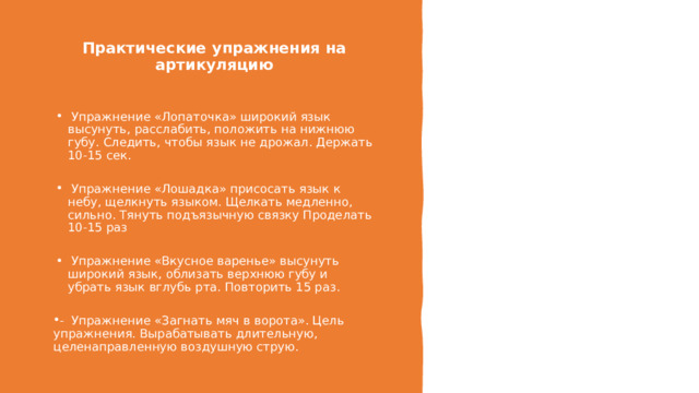 Практические упражнения на артикуляцию     Упражнение «Лопаточка» широкий язык высунуть, расслабить, положить на нижнюю губу. Следить, чтобы язык не дрожал. Держать 10-15 сек.   Упражнение «Лошадка» присосать язык к небу, щелкнуть языком. Щелкать медленно, сильно. Тянуть подъязычную связку Проделать 10-15 раз   Упражнение «Вкусное варенье» высунуть широкий язык, облизать верхнюю губу и убрать язык вглубь рта. Повторить 15 раз. -  Упражнение «Загнать мяч в ворота». Цель упражнения. Вырабатывать длительную, целенаправленную воздушную струю. 