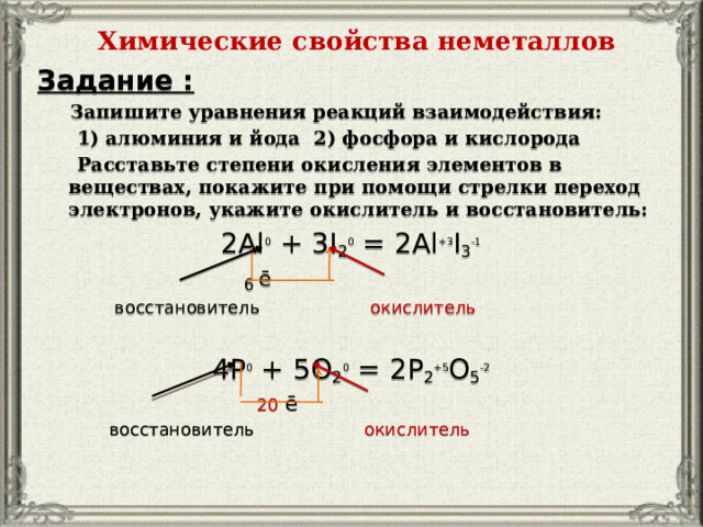 Химические свойства неметаллов   Задание :  Запишите уравнения реакций взаимодействия:  1) алюминия и йода 2) фосфора и кислорода  Расставьте степени окисления элементов в веществах, покажите при помощи стрелки переход электронов, укажите окислитель и восстановитель: 2Al 0 + 3I 2 0 = 2Al +3 I 3 -1  6 ē  восстановитель окислитель 4P 0 + 5O 2 0 = 2P 2 +5 O 5 -2   20 ē  восстановитель окислитель 