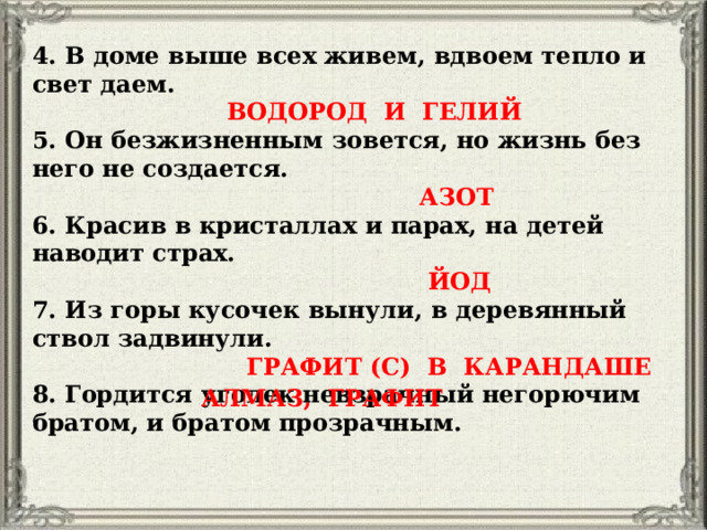 4. В доме выше всех живем, вдвоем тепло и свет даем.  ВОДОРОД И ГЕЛИЙ 5. Он безжизненным зовется, но жизнь без него не создается.  АЗОТ 6. Красив в кристаллах и парах, на детей наводит страх.  ЙОД 7. Из горы кусочек вынули, в деревянный ствол задвинули.  ГРАФИТ (С) В КАРАНДАШЕ 8. Гордится уголек невзрачный негорючим братом, и братом прозрачным. АЛМАЗ, ГРАФИТ 