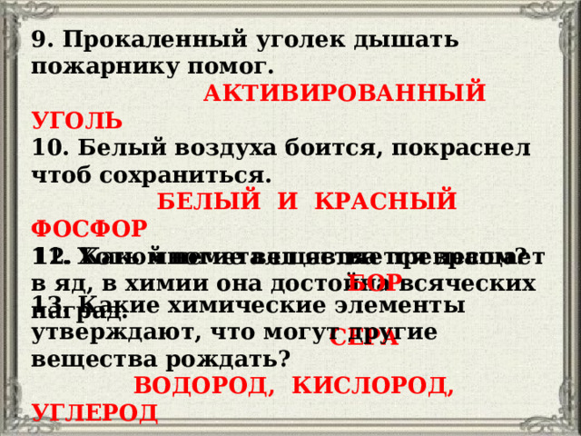 9. Прокаленный уголек дышать пожарнику помог.  АКТИВИРОВАННЫЙ УГОЛЬ 10. Белый воздуха боится, покраснел чтоб сохраниться.  БЕЛЫЙ И КРАСНЫЙ ФОСФОР 11. Хоть многие вещества превращает в яд, в химии она достойна всяческих наград.  СЕРА 12. Какой неметалл является лесом?  БОР 13. Какие химические элементы утверждают, что могут другие вещества рождать?  ВОДОРОД, КИСЛОРОД, УГЛЕРОД 