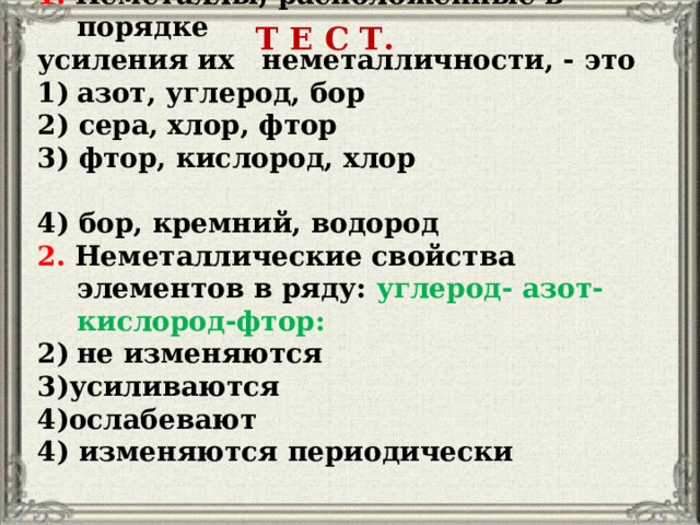 1. Неметаллы, расположенные в порядке усиления их неметалличности, - это азот, углерод, бор 2) сера, хлор, фтор 3) фтор, кислород, хлор 4) бор, кремний, водород 2. Неметаллические свойства элементов в ряду: углерод- азот- кислород-фтор: не изменяются усиливаются ослабевают 4) изменяются периодически Т Е С Т. 