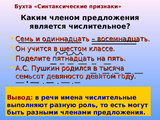 Бухта «Синтаксические признаки» Каким членом предложения является числительное? Семь и одиннадцать – восемнадцать. Он учится в шестом классе. Поделите пятнадцать на пять. А.С. Пушкин родился в тысяча семьсот девяносто девятом году.  Вывод:  в речи имена числительные выполняют разную роль, то есть могут быть разными членами предложения. 