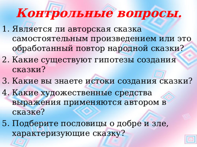 Контрольные вопросы. Является ли авторская сказка самостоятельным произведением или это обработанный повтор народной сказки? Какие существуют гипотезы создания сказки? Какие вы знаете истоки создания сказки? Какие художественные средства выражения применяются автором в сказке? Подберите пословицы о добре и зле, характеризующие сказку?  