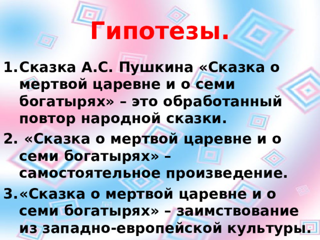 Гипотезы. Сказка А.С. Пушкина «Сказка о мертвой царевне и о семи богатырях» – это обработанный повтор народной сказки.  «Сказка о мертвой царевне и о семи богатырях» – самостоятельное произведение. «Сказка о мертвой царевне и о семи богатырях» – заимствование из западно-европейской культуры.  