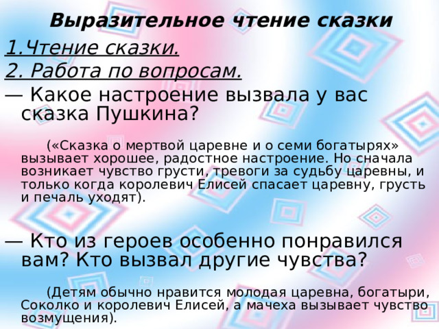 Выразительное чтение сказки 1.Чтение сказки. 2. Работа по вопросам. —  Какое настроение вызвала у вас сказка Пушкина?         («Сказка о мертвой царевне и о семи богатырях» вызывает хорошее, радостное настроение. Но сначала возникает чувство грусти, тревоги за судьбу царевны, и только когда королевич Елисей спасает царевну, грусть и печаль уходят). —  Кто из героев особенно понравился вам? Кто вызвал другие чувства?         (Детям обычно нравится молодая царевна, богатыри, Соколко и королевич Елисей, а мачеха вызывает чувство возмущения). 