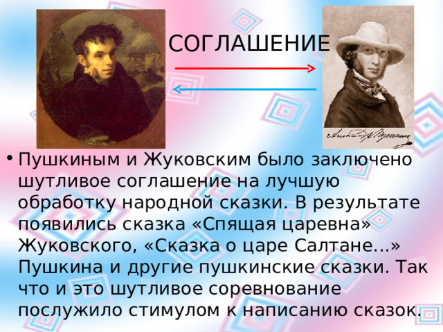 СОГЛАШЕНИЕ Пушкиным и Жуковским было заключено шутливое соглашение на лучшую обработку народной сказки. В результате появились сказка «Спящая царевна» Жуковского, «Сказка о царе Салтане...» Пушкина и другие пушкинские сказки. Так что и это шутливое соревнование послужило стимулом к написанию сказок. 