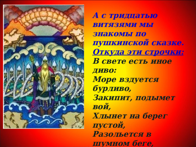 А с тридцатью витязями мы знакомы по пушкинской сказке. Откуда эти строчки: В свете есть иное диво: Море вздуется бурливо, Закипит, подымет вой, Хлынет на берег пустой, Разольется в шумном беге, И очутятся на бреге В чешуе, как жар горя, Тридцать три богатыря . 