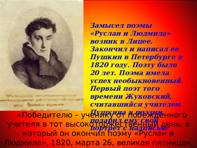 Замысел поэмы «Руслан и Людмила» возник в Лицее. Закончил и написал ее Пушкин в Петербурге в 1820 году. Поэту было 20 лет. Поэма имела успех необыкновенный. Первый поэт того времени Жуковский, считавшийся учителем Пушкина в поэзии, подарил ему свой портрет с надписью:  «Победителю – ученику от побеждённого учителя в тот высокоторжественный день, в который он окончил поэму «Руслан и Людмила», 1820, марта 26, великая пятница». 