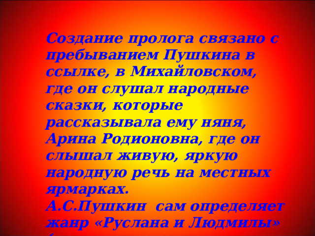 Создание пролога связано с пребыванием Пушкина в ссылке, в Михайловском, где он слушал народные сказки, которые рассказывала ему няня, Арина Родионовна, где он слышал живую, яркую народную речь на местных ярмарках. А.С.Пушкин сам определяет жанр «Руслана и Людмилы» («… сказку эту поведаю теперь я свету».) 