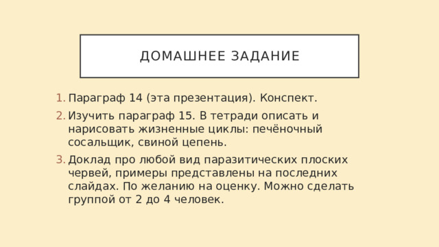 Домашнее задание Параграф 14 (эта презентация). Конспект. Изучить параграф 15. В тетради описать и нарисовать жизненные циклы: печёночный сосальщик, свиной цепень. Доклад про любой вид паразитических плоских червей, примеры представлены на последних слайдах. По желанию на оценку. Можно сделать группой от 2 до 4 человек.   