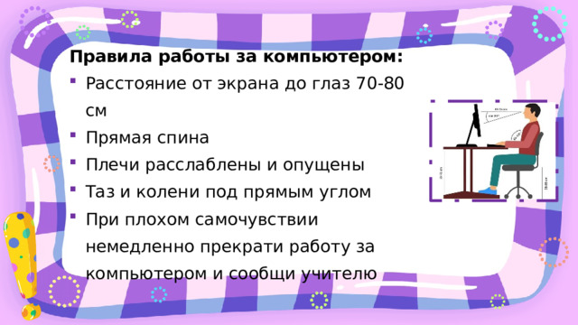 Правила работы за компьютером: Расстояние от экрана до глаз 70-80 см Прямая спина Плечи расслаблены и опущены Таз и колени под прямым углом При плохом самочувствии немедленно прекрати работу за компьютером и сообщи учителю 