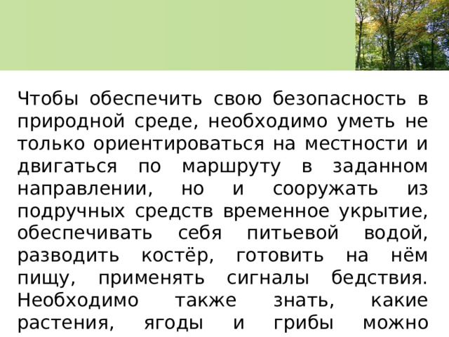 Чтобы обеспечить свою безопасность в природной среде, необходимо уметь не только ориентироваться на местности и двигаться по маршруту в заданном направлении, но и сооружать из подручных средств временное укрытие, обеспечивать себя питьевой водой, разводить костёр, готовить на нём пищу, применять сигналы бедствия. Необходимо также знать, какие растения, ягоды и грибы можно использовать в пищу. 