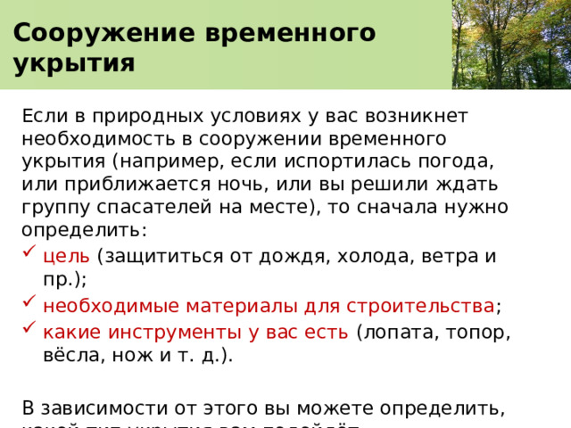  Сооружение временного укрытия   Если в природных условиях у вас возникнет необходимость в сооружении временного укрытия (например, если испортилась погода, или приближается ночь, или вы решили ждать группу спасателей на месте), то сначала нужно определить: цель (защититься от дождя, холода, ветра и пр.); необходимые материалы для строительства ; какие инструменты у вас есть (лопата, топор, вёсла, нож и т. д.). В зависимости от этого вы можете определить, какой тип укрытия вам подойдёт. 