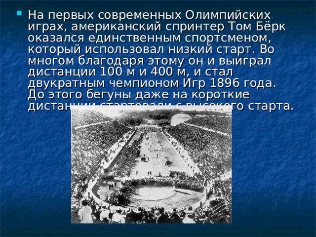 На первых современных Олимпийских играх, американский спринтер Том Бёрк оказался единственным спортсменом, который использовал низкий старт. Во многом благодаря этому он и выиграл дистанции 100 м и 400 м, и стал двукратным чемпионом Игр 1896 года. До этого бегуны даже на короткие дистанции стартовали с высокого старта. 