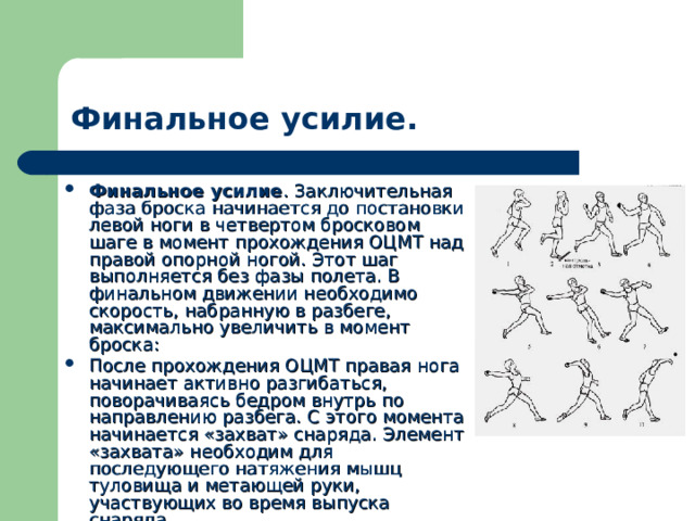 Финальное усилие. Финальное усилие . Заключительная фаза броска начинается до постановки левой ноги в четвертом бросковом шаге в момент прохождения ОЦМТ над правой опорной ногой. Этот шаг выполняется без фазы полета. В финальном движении необходимо скорость, набранную в разбеге, максимально увеличить в момент броска: После прохождения ОЦМТ правая нога начинает активно разгибаться, поворачиваясь бедром внутрь по направлению разбега. С этого момента начинается «захват» снаряда. Элемент «захвата» необходим для последующего натяжения мышц туловища и метающей руки, участвующих во время выпуска снаряда. 