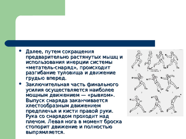 Далее, путем сокращения предварительно растянутых мышц и использования инерции системы «метатель-снаряд», происходит разгибание туловища и движение грудью вперед. Заключительная часть финального усилия осуществляется наиболее мощным движением — «рывком». Выпуск снаряда заканчивается хлестообразным движением предплечья и кисти правой руки. Рука со снарядом проходит над плечом. Левая нога в момент броска стопорит движение и полностью выпрямляется. 