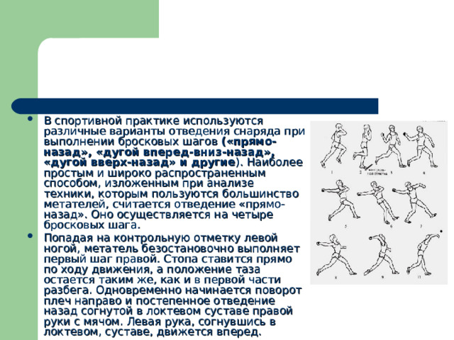 В спортивной практике используются различные варианты отведения снаряда при выполнении бросковых шагов («прямо-назад», «дугой вперед-вниз-назад», «дугой вверх-назад» и другие ). Наиболее простым и широко распространенным способом, изложенным при анализе техники, которым пользуются большинство метателей, считается отведение «прямо-назад». Оно осуществляется на четыре бросковых шага. Попадая на контрольную отметку левой ногой, метатель безостановочно выполняет первый шаг правой. Стопа ставится прямо по ходу движения, а положение таза остается таким же, как и в первой части разбега. Одновременно начинается поворот плеч направо и постепенное отведение назад согнутой в локтевом суставе правой руки с мячом. Левая рука, согнувшись в локтевом, суставе, движется вперед. 