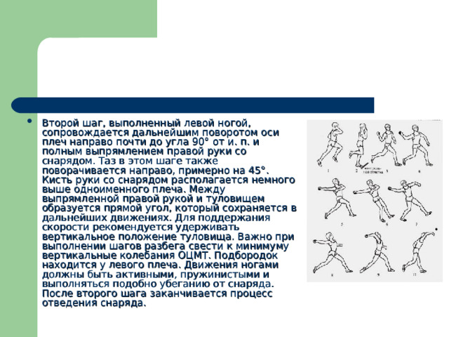 Второй шаг, выполненный левой ногой, сопровождается дальнейшим поворотом оси плеч направо почти до угла 90° от и. п. и полным выпрямлением правой руки со снарядом. Таз в этом шаге также поворачивается направо, примерно на 45°. Кисть руки со снарядом располагается немного выше одноименного плеча. Между выпрямленной правой рукой и туловищем образуется прямой угол, который сохраняется в дальнейших движениях. Для поддержания скорости рекомендуется удерживать вертикальное положение туловища. Важно при выполнении шагов разбега свести к минимуму вертикальные колебания ОЦМТ. Подбородок находится у левого плеча. Движения ногами должны быть активными, пружинистыми и выполняться подобно убеганию от снаряда. После второго шага заканчивается процесс отведения снаряда. 
