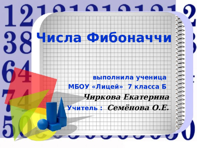 Числа Фибоначчи  выполнила ученица МБОУ «Лицей» 7 класса Б Чиркова Екатерина Учитель : Семёнова О.Е. 