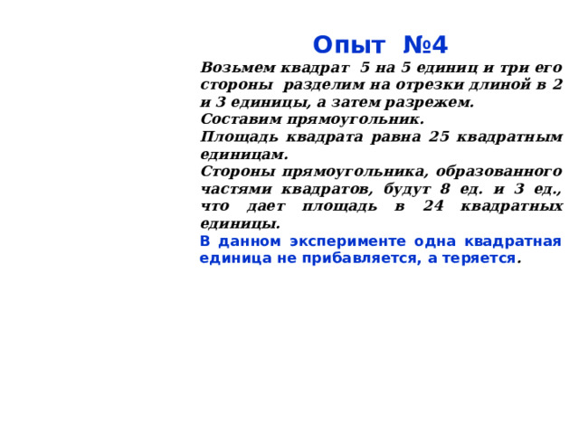 Опыт №4 Возьмем квадрат 5 на 5 единиц и три его стороны разделим на отрезки длиной в 2 и 3 единицы, а затем разрежем. Составим прямоугольник. Площадь квадрата равна 25 квадратным единицам. Стороны прямоугольника, образованного частями квадратов, будут 8 ед. и 3 ед., что дает площадь в 24 квадратных единицы. В данном эксперименте одна квадратная единица не прибавляется, а теряется . 