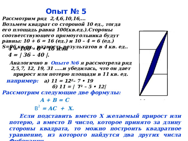  Опыт № 5 Рассмотрим ряд 2,4,6,10,16,… Возьмем квадрат со стороной 10 ед., тогда его площадь равна 100(кв.ед.).Стороны соответствующего прямоугольника будут равны: 10 + 6 = 16 (ед.) и 10 – 4 = 6 (ед.) S= 96 кв.ед., разность результатов в 4 кв. ед..  4 = 100 – 6 • 16 или 4 = | 36 – 40 |. Аналогично в Опыте №6 я рассмотрела ряд 2,5,7, 12, 19, 31 …..и убедилась, что он дает прирост или потерю площади в 11 кв. ед. например: а) 11 = 12 2 – 7 • 19  б) 11 = |  7 2  – 5 • 12|   Рассмотрим следующие две формулы:  А + В = С  В 2 = AC + Х.  Если подставить вместо Х желаемый прирост или потерю, а вместо В число, которое принято за длину стороны квадрата, то можно построить квадратное уравнение, из которого найдутся два других числа Фибоначчи.  