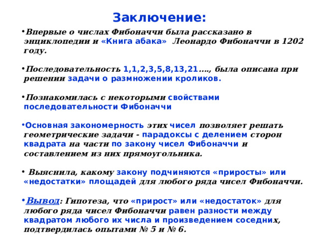 Заключение: Впервые о числах Фибоначчи была рассказано в энциклопедии и «Книга абака» Леонардо Фибоначчи в 1202 году.  Последовательность 1,1,2,3,5,8,13,21 …., была описана при решении задачи о размножении кроликов.  Познакомилась с некоторыми свойствами последовательности Фибоначчи  Основная закономерность этих чисел позволяет решать геометрические задачи - парадоксы с делением сторон квадрата на части по закону чисел Фибоначчи и составлением из них прямоугольника.   Выяснила, какому закону подчиняются «приросты» или «недостатки» площадей для любого ряда чисел Фибоначчи.  Вывод : Гипотеза, что «прирост» или «недостаток» для любого ряда чисел Фибоначчи равен разности между квадратом любого их числа и произведением соседни х, подтвердилась опытами № 5 и № 6.  