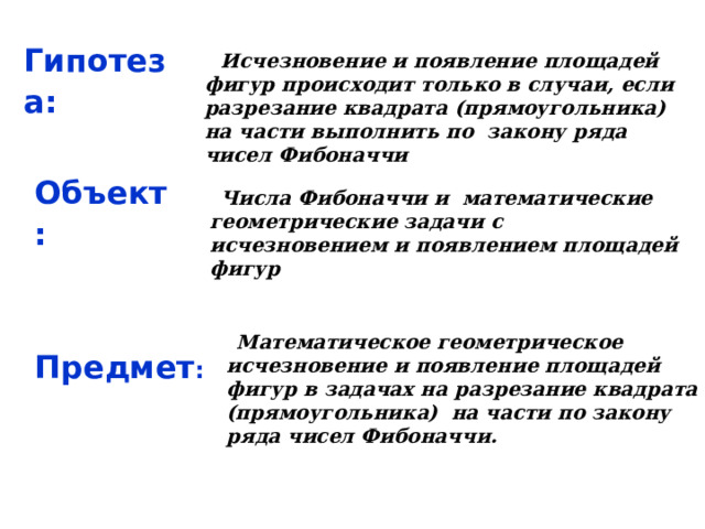 Гипотеза:  Исчезновение и появление площадей фигур происходит только в случаи, если разрезание квадрата (прямоугольника) на части выполнить по закону ряда чисел Фибоначчи Объект:  Числа Фибоначчи и математические геометрические задачи с исчезновением и появлением площадей фигур  Математическое геометрическое исчезновение и появление площадей фигур в задачах на разрезание квадрата (прямоугольника) на части по закону ряда чисел Фибоначчи.  Предмет : 