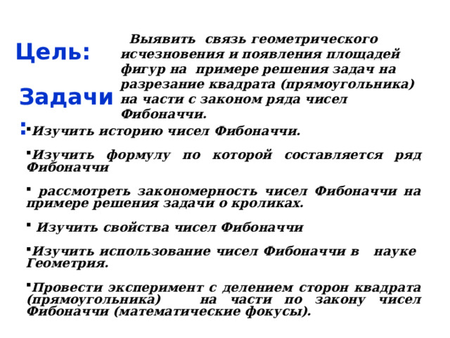 Цель:  Выявить связь геометрического исчезновения и появления площадей фигур на примере решения задач на разрезание квадрата (прямоугольника) на части с законом ряда чисел Фибоначчи. Задачи: Изучить историю чисел Фибоначчи.  Изучить формулу по которой составляется ряд Фибоначчи   рассмотреть закономерность чисел Фибоначчи на примере решения задачи о кроликах.   Изучить свойства чисел Фибоначчи  Изучить использование чисел Фибоначчи в науке Геометрия.  Провести эксперимент с делением сторон квадрата (прямоугольника) на части по закону чисел Фибоначчи (математические фокусы). 