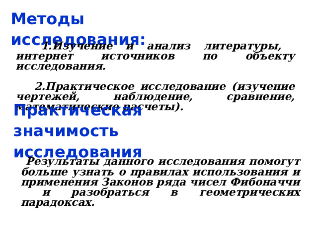 Методы исследования:  1.Изучение и анализ литературы, интернет источников по объекту исследования.   2.Практическое исследование (изучение чертежей, наблюдение, сравнение, математические расчеты). Практическая значимость исследования  Результаты данного исследования помогут больше узнать о правилах использования и применения Законов ряда чисел Фибоначчи и разобраться в геометрических парадоксах. 