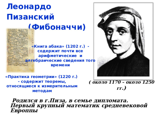 Леонардо Пизанский  (Фибоначчи)  «Книга абака» (1202 г.) - содержит почти все арифметические и алгебраические сведения того времени   «Практика геометрии» (1220 г.) - содержит теоремы, относящиеся к измерительным методам   ( около 1170 – около 1250 гг .)   Родился в г.Пиза, в семье дипломата. Первый крупный математик средневековой Европпы  