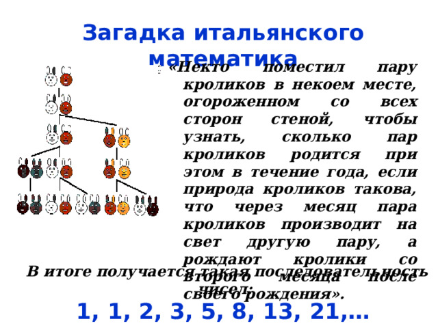 Загадка итальянского математика «Некто поместил пару кроликов в некоем месте, огороженном со всех сторон стеной, чтобы узнать, сколько пар кроликов родится при этом в течение года, если природа кроликов такова, что через месяц пара кроликов производит на свет другую пару, а рождают кролики со второго месяца после своего рождения».  В итоге получается такая последовательность чисел: 1, 1, 2, 3, 5, 8, 13, 21,… 