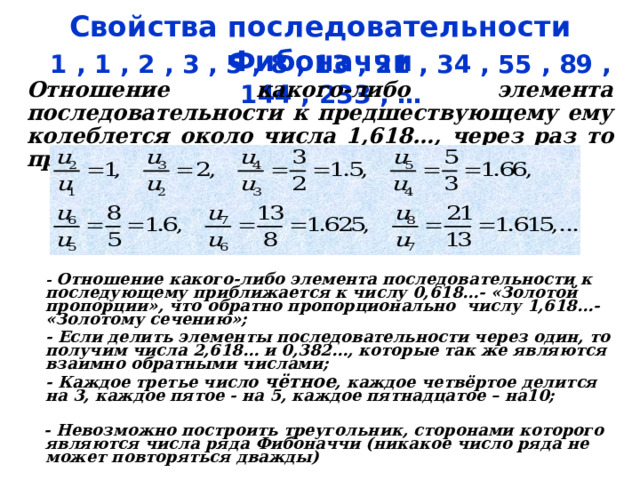 Свойства последовательности Фибоначчи 1 , 1 , 2 , 3 , 5 , 8 , 13 , 21 , 34 , 55 , 89 , 144 , 233 , … Отношение какого-либо элемента последовательности к предшествующему ему колеблется около числа 1,618…, через раз то превосходя, то не достигая его:   - Отношение какого-либо элемента последовательности к последующему приближается к числу 0,618…- «Золотой пропорции», что обратно пропорционально числу 1,618…- «Золотому сечению»;  - Если делить элементы последовательности через один, то получим числа 2,618… и 0,382…, которые так же являются  взаимно обратными числами;  - Каждое третье число чётное , каждое четвёртое делится на 3, каждое пятое - на 5, каждое пятнадцатое – на10;   - Невозможно построить треугольник, сторонами которого являются числа ряда Фибоначчи (никакое число ряда не может повторяться дважды)   