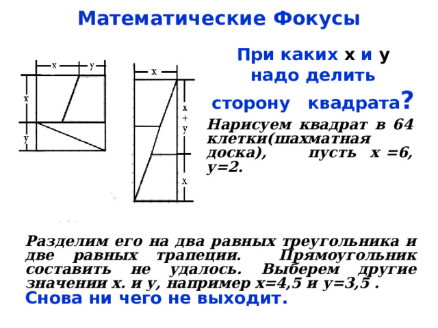 Математические Фокусы При каких х и у надо делить сторону квадрата ? Нарисуем квадрат в 64 клетки(шахматная доска), пусть х =6, у=2. Разделим его на два равных треугольника и две равных трапеции. Прямоугольник составить не удалось. Выберем другие значении х. и у, например х=4,5 и у=3,5 . Снова ни чего не выходит. 