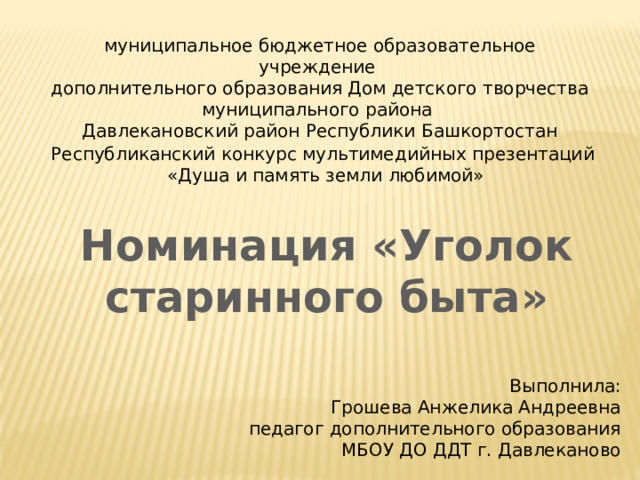 муниципальное бюджетное образовательное учреждение дополнительного образования Дом детского творчества муниципального района Давлекановский район Республики Башкортостан Республиканский конкурс мультимедийных презентаций  «Душа и память земли любимой» Номинация «Уголок старинного быта» Выполнила: Грошева Анжелика Андреевна педагог дополнительного образования МБОУ ДО ДДТ г. Давлеканово 