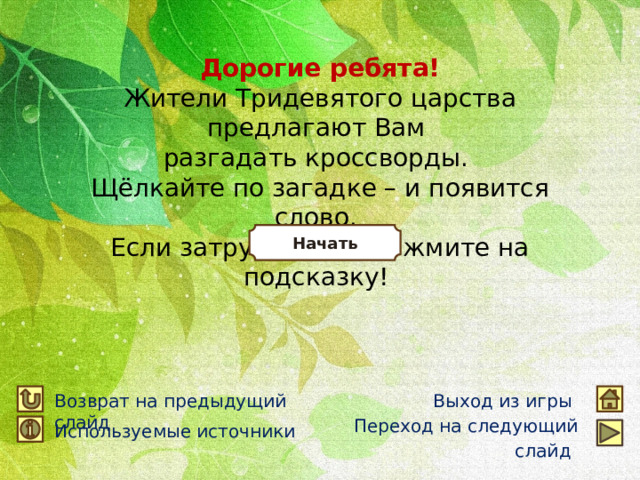 Дорогие ребята! Жители Тридевятого царства предлагают Вам разгадать кроссворды. Щёлкайте по загадке – и появится слово. Если затрудняетесь – жмите на подсказку! Начать Возврат на предыдущий слайд Выход из игры Переход на следующий слайд  Используемые источники 