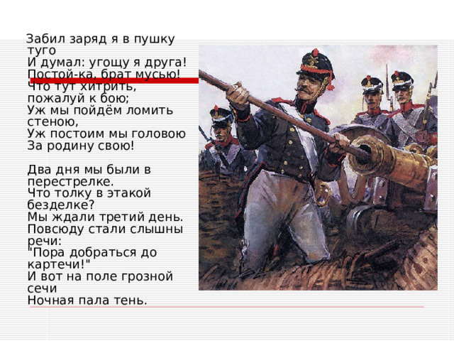  Забил заряд я в пушку туго  И думал: угощу я друга!  Постой-ка, брат мусью!  Что тут хитрить, пожалуй к бою;  Уж мы пойдём ломить стеною,  Уж постоим мы головою  За родину свою!   Два дня мы были в перестрелке.  Что толку в этакой безделке?  Мы ждали третий день.  Повсюду стали слышны речи:  