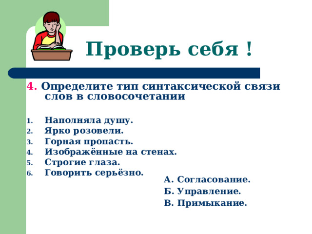 Проверь себя ! 4. Определите тип синтаксической связи слов в словосочетании  Наполняла душу. Ярко розовели. Горная пропасть. Изображённые на стенах. Строгие глаза. Говорить серьёзно.    А. Согласование. Б. Управление. В. Примыкание.   