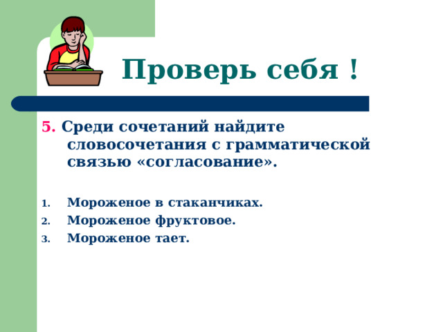 Проверь себя ! 5. Среди сочетаний найдите словосочетания с грамматической связью «согласование».  Мороженое в стаканчиках. Мороженое фруктовое. Мороженое тает. 