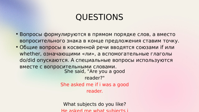 QUESTIONS Вопросы формулируются в прямом порядке слов, а вместо вопросительного знака в конце предложения ставим точку. Общие вопросы в косвенной речи вводятся союзами if или whether, означающими «ли», а вспомогательные глаголы do/did опускаются. А специальные вопросы используются вместе с вопросительными словами. Вопросы формулируются в прямом порядке слов, а вместо вопросительного знака в конце предложения ставим точку. Общие вопросы в косвенной речи вводятся союзами if или whether, означающими «ли», а вспомогательные глаголы do/did опускаются. А специальные вопросы используются вместе с вопросительными словами. She said, 