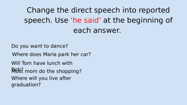 Change the direct speech into reported speech. Use 'he said' at the beginning of each answer. Do you want to dance?  Where does Maria park her car? Will Tom have lunch with Bob? Must mom do the shopping? Where will you live after graduation? 