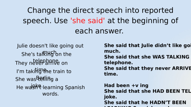 Change the direct speech into reported speech. Use 'she said' at the beginning of each answer. Julie doesn't like going out much. She said that Julie didn’t like going out much. She said that she WAS TALKING on the telephone. She said that they never ARRIVED on time.  Had been +v ing She said that she HAD BEEN TELLING a joke. She said that he HADN’T BEEN LEARNING Spanish words. She's talking on the telephone. They never arrive on time. I'm taking the train to Berlin. She was telling a joke. He wasn't learning Spanish words. 
